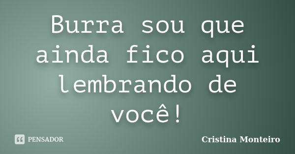 Burra sou que ainda fico aqui lembrando de você!... Frase de Cristina Monteiro.