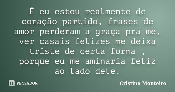 É eu estou realmente de coração partido, frases de amor perderam a graça pra me, ver casais felizes me deixa triste de certa forma , porque eu me aminaria feliz... Frase de Cristina Monteiro.