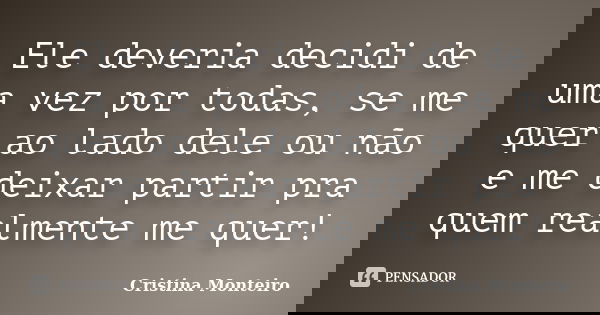 Ele deveria decidi de uma vez por todas, se me quer ao lado dele ou não e me deixar partir pra quem realmente me quer!... Frase de Cristina Monteiro.