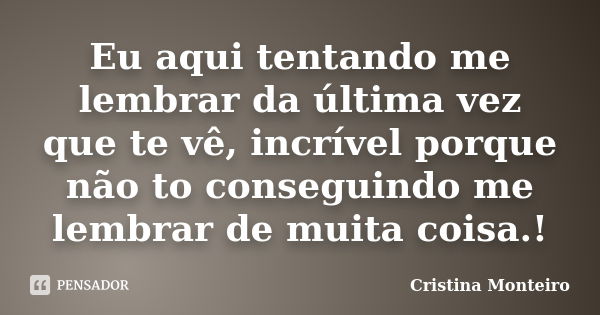 Eu aqui tentando me lembrar da última vez que te vê, incrível porque não to conseguindo me lembrar de muita coisa.!... Frase de Cristina Monteiro.