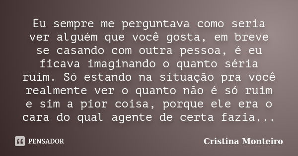 Eu sempre me perguntava como seria ver alguém que você gosta, em breve se casando com outra pessoa, é eu ficava imaginando o quanto séria ruim. Só estando na si... Frase de Cristina Monteiro.