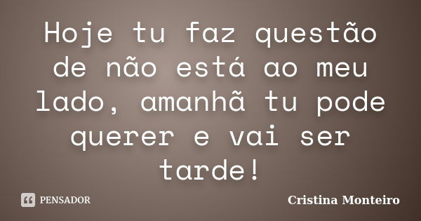 Hoje tu faz questão de não está ao meu lado, amanhã tu pode querer e vai ser tarde!... Frase de Cristina Monteiro.