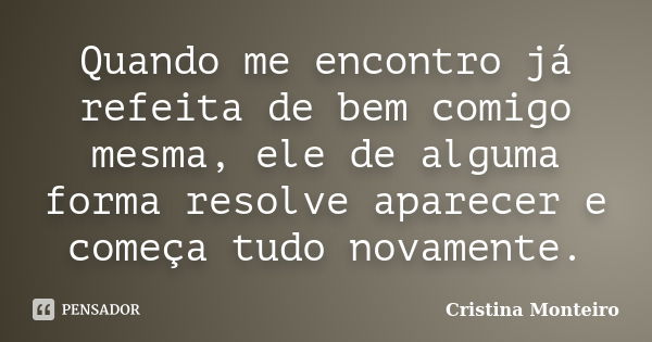 Quando me encontro já refeita de bem comigo mesma, ele de alguma forma resolve aparecer e começa tudo novamente.... Frase de Cristina Monteiro.