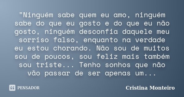 "Ninguém sabe quem eu amo, ninguém sabe do que eu gosto e do que eu não gosto, ninguém desconfia daquele meu sorriso falso, enquanto na verdade eu estou ch... Frase de Cristina Monteiro.