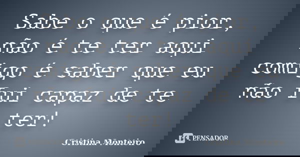 Sabe o que é pior, não é te ter aqui comigo é saber que eu não fui capaz de te ter!... Frase de Cristina Monteiro.