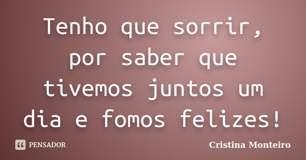 Tenho que sorrir, por saber que tivemos juntos um dia e fomos felizes!... Frase de Cristina Monteiro.