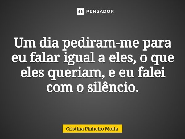 ⁠Um dia pediram-me para eu falar igual a eles, o que eles queriam, e eu falei com o silêncio.... Frase de Cristina Pinheiro Moita.