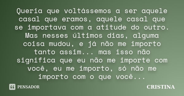 Queria que voltássemos a ser aquele casal que eramos, aquele casal que se importava com a atitude do outro. Mas nesses últimos dias, alguma coisa mudou, e já nã... Frase de Cristina.