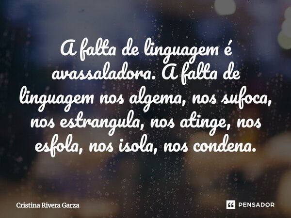 ⁠A falta de linguagem é avassaladora. A falta de linguagem nos algema, nos sufoca, nos estrangula, nos atinge, nos esfola, nos isola, nos condena.... Frase de Cristina Rivera Garza.