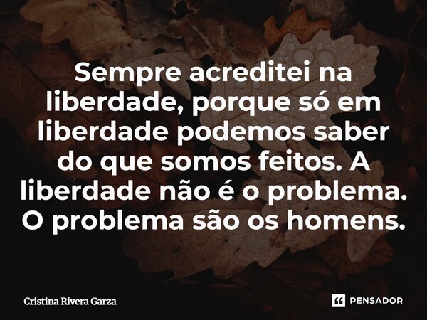 ⁠Sempre acreditei na liberdade, porque só em liberdade podemos saber do que somos feitos. A liberdade não é o problema. O problema são os homens.... Frase de Cristina Rivera Garza.