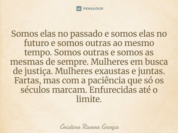 ⁠Somos elas no passado e somos elas no futuro e somos outras ao mesmo tempo. Somos outras e somos as mesmas de sempre. Mulheres em busca de justiça. Mulheres ex... Frase de Cristina Rivera Garza.