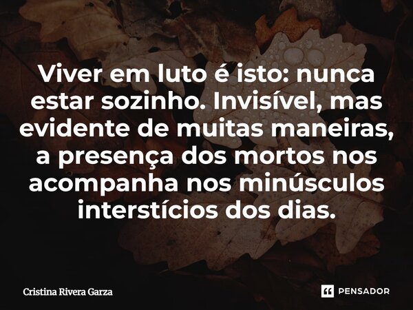 ⁠Viver em luto é isto: nunca estar sozinho. Invisível, mas evidente de muitas maneiras, a presença dos mortos nos acompanha nos minúsculos interstícios dos dias... Frase de Cristina Rivera Garza.