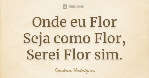 Onde eu Flor Seja como Flor, Serei Flor sim.... Frase de Cristina Rodrigues.