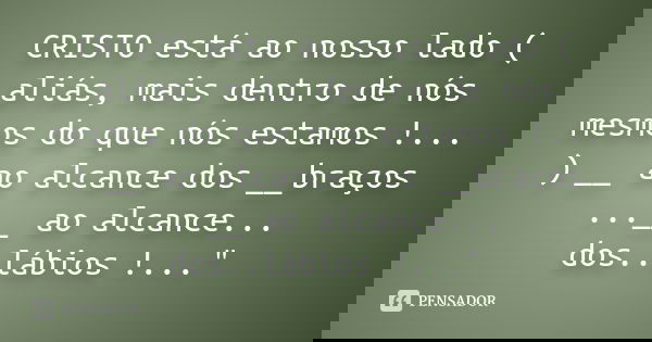 CRISTO está ao nosso lado ( aliás, mais dentro de nós mesmos do que nós estamos !... ) __ ao alcance dos __braços ...__ ao alcance... dos..lábios !..."... Frase de Anônimo.