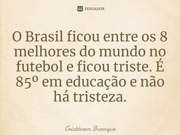 O Brasil ficou entre os 8 melhores do mundo no futebol e ficou triste. É 85º em educação e não há tristeza.... Frase de Cristóvam Buarque.
