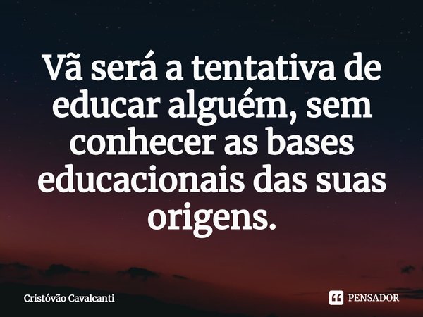 ⁠Vã será a tentativa de educar alguém, sem conhecer as bases educacionais das suas origens.... Frase de Cristóvão Cavalcanti.
