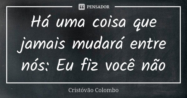 Há uma coisa que jamais mudará entre nós: Eu fiz você não... Frase de Cristóvão Colombo.