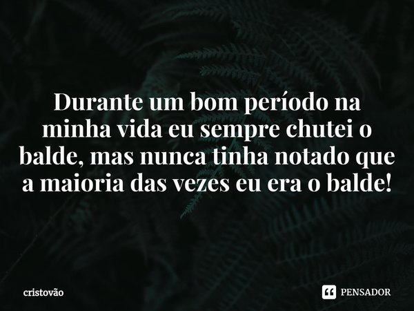 ⁠Durante um bom período na minha vida eu sempre chutei o balde, mas nunca tinha notado que a maioria das vezes eu era o balde!... Frase de cristovão.