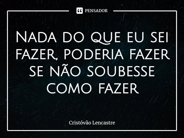⁠Nada do que eu sei fazer, poderia fazer se não soubesse como fazer... Frase de Cristóvão Lencastre.