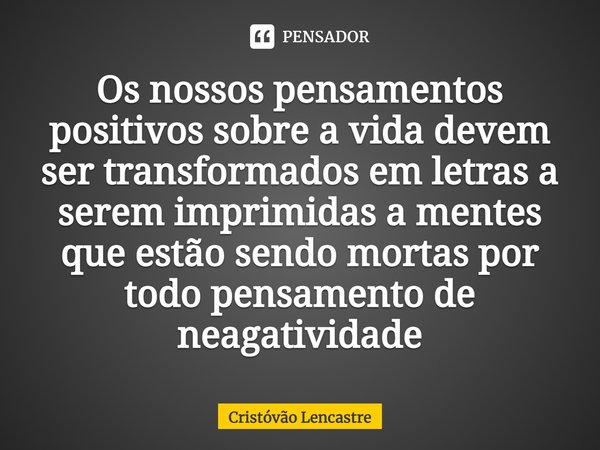 Os nossos pensamentos positivos sobre a vida devem ser transformados em letras a serem imprimidas a mentes que estão sendo mortas por todo pensamento de negativ... Frase de Cristóvão Lencastre.