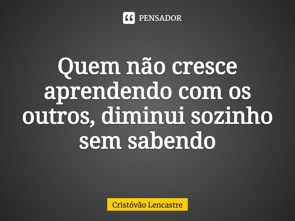 ⁠Quem não cresce aprendendo com os outros, diminui sozinho sem sabendo... Frase de Cristóvão Lencastre.