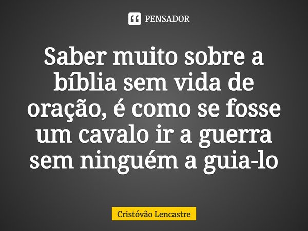 ⁠Saber muito sobre a bíblia sem vida de oração, é como se fosse um cavalo ir a guerra sem ninguém a guia-lo... Frase de Cristóvão Lencastre.