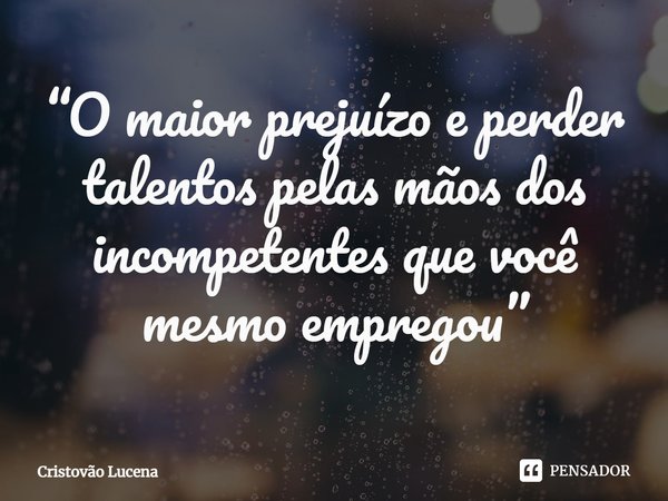 “O maior prejuízo e perder talentos pelas mãos dos incompetentes que você mesmo empregou”... Frase de Cristovão Lucena.