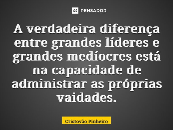 ⁠A verdadeira diferença entre grandes líderes e grandes medíocres está na capacidade de administrar as próprias vaidades.... Frase de Cristovão Pinheiro.