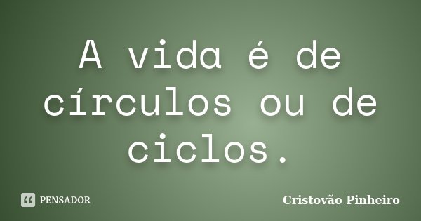 A vida é de círculos ou de ciclos.... Frase de Cristovão Pinheiro.