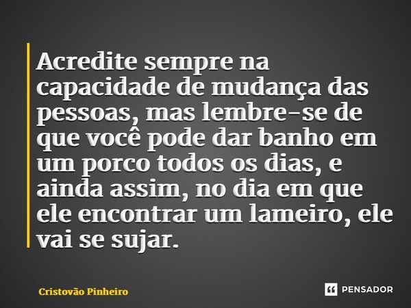 Acredite sempre na capacidade de mudança das pessoas, mas lembre-se de que você pode dar banho em um porco todos os dias, e ainda assim, no dia em que ele encon... Frase de Cristovão Pinheiro.