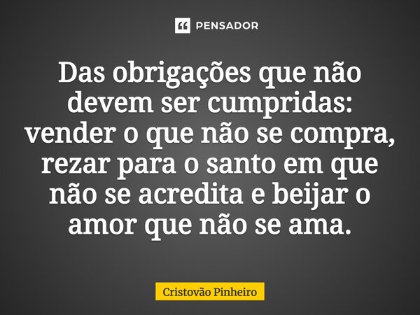 ⁠Das obrigações que não devem ser cumpridas: vender o que não se compra, rezar para o santo em que não se acredita e beijar o amor que não se ama.... Frase de Cristovão Pinheiro.
