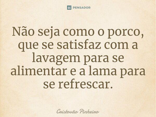 Não seja como o porco, que se satisfaz com a lavagem para se alimentar e a lama para se refrescar.... Frase de Cristovão Pinheiro.