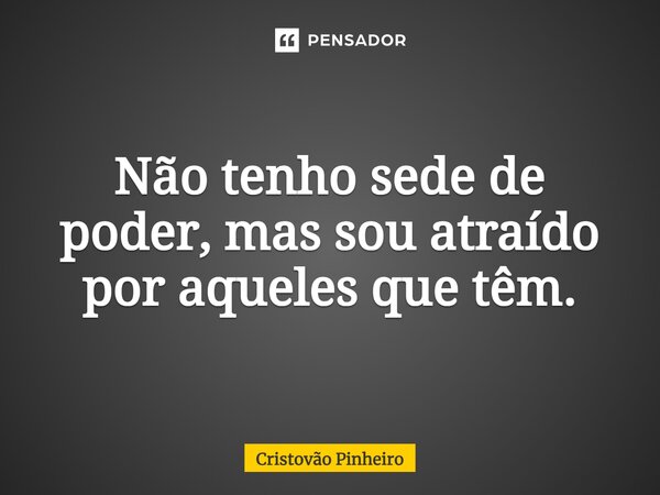Não tenho sede de poder, mas sou atraído por aqueles que têm.... Frase de Cristovão Pinheiro.