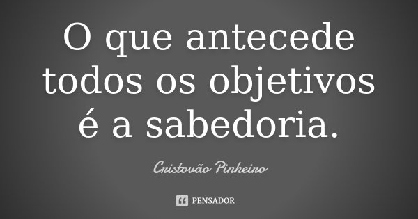 O que antecede todos os objetivos é a sabedoria.... Frase de Cristovão Pinheiro.