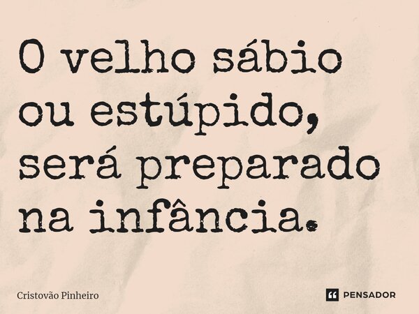 O velho sábio ou estúpido, será preparado na infância.... Frase de Cristovão Pinheiro.