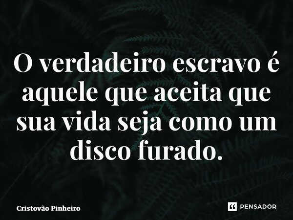 O verdadeiro escravo é aquele que aceita que sua vida seja como um disco furado.... Frase de Cristovão Pinheiro.