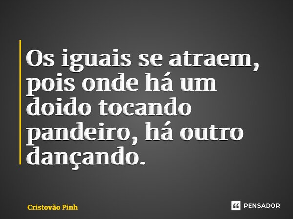 Os iguais se atraem, pois onde há um doido tocando pandeiro, há outro dançando.... Frase de Cristovão Pinheiro.