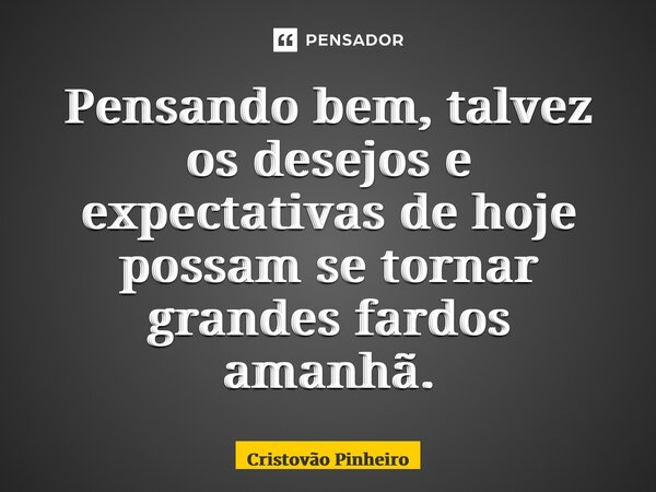 ⁠Pensando bem, talvez os desejos e expectativas de hoje possam se tornar grandes fardos amanhã.... Frase de Cristovão Pinheiro.