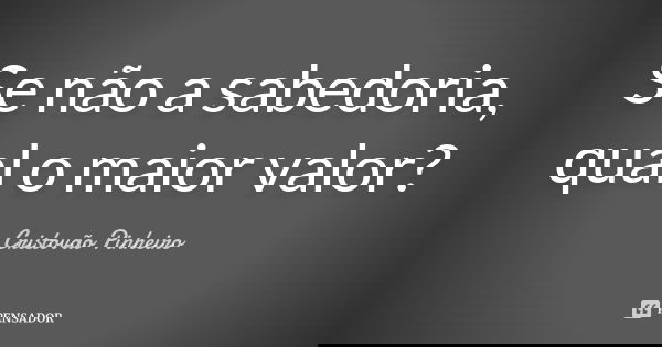 Se não a sabedoria, qual o maior valor?... Frase de Cristovão Pinheiro.