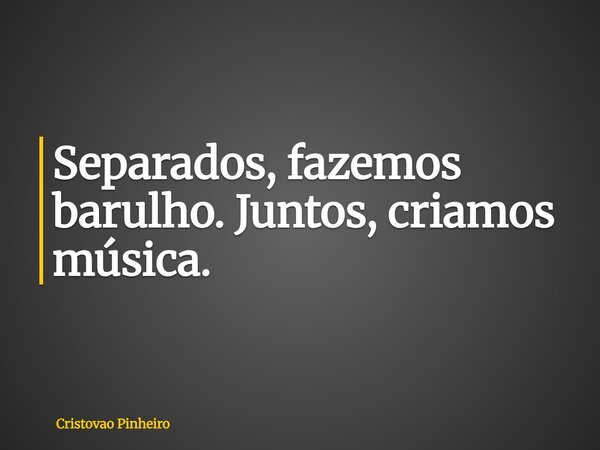 Separados, fazemos barulho. Juntos, criamos música.... Frase de Cristovao Pinheiro.