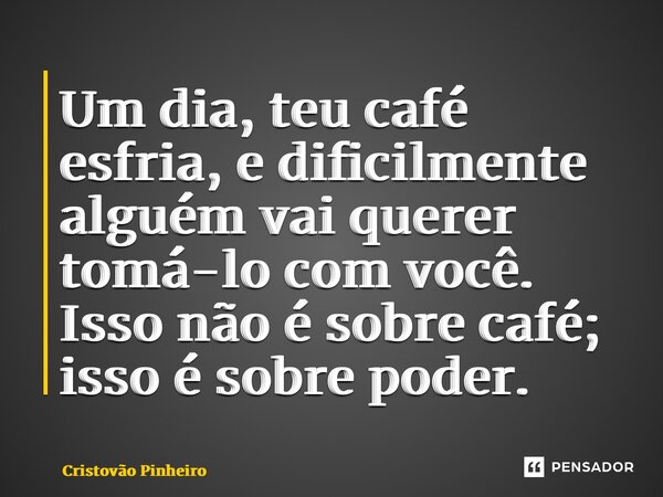 ⁠Um dia, teu café esfria, e dificilmente alguém vai querer tomá-lo com você. Isso não é sobre café; isso é sobre poder.... Frase de Cristovão Pinheiro.