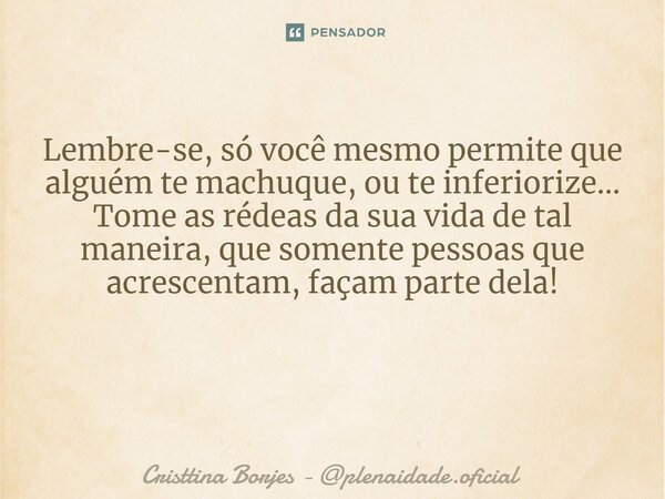 Lembre-se, só você mesmo permite que alguém te machuque, ou te inferiorize... Tome as rédeas da sua vida de tal maneira, que somente pessoas que acrescentam, fa... Frase de Cristtina Borjes - plenaidade.oficial.