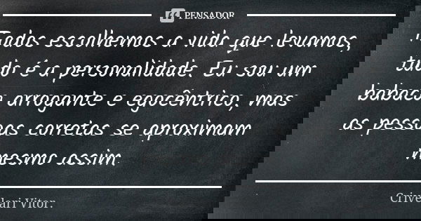 Todos escolhemos a vida que levamos, tudo é a personalidade. Eu sou um babaca arrogante e egocêntrico, mas as pessoas corretas se aproximam mesmo assim.... Frase de Crivelari Vitor..