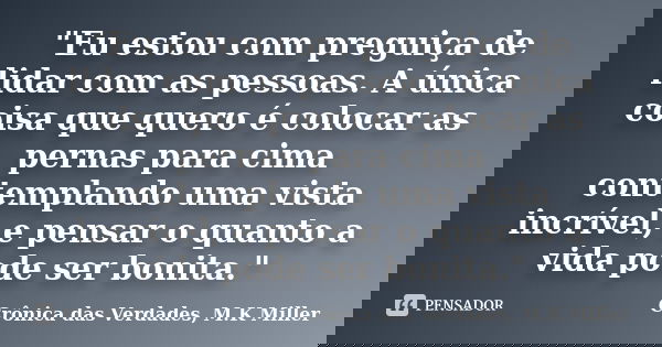 "Eu estou com preguiça de lidar com as pessoas. A única coisa que quero é colocar as pernas para cima contemplando uma vista incrível, e pensar o quanto a ... Frase de Crônica das Verdades, M.K Miller.