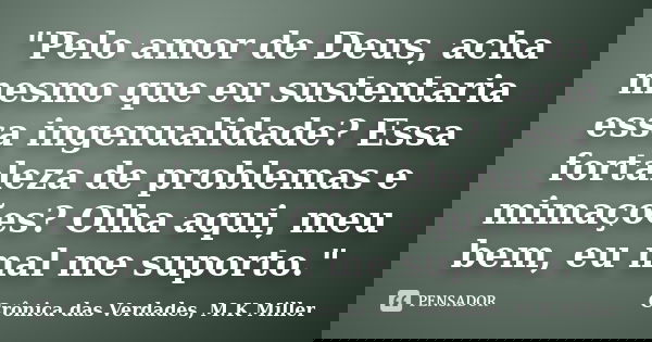 "Pelo amor de Deus, acha mesmo que eu sustentaria essa ingenualidade? Essa fortaleza de problemas e mimações? Olha aqui, meu bem, eu mal me suporto."... Frase de Crônica das Verdades, M.K Miller.
