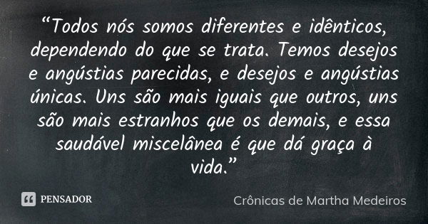 “Todos nós somos diferentes e idênticos, dependendo do que se trata. Temos desejos e angústias parecidas, e desejos e angústias únicas. Uns são mais iguais que ... Frase de Crônicas de Martha Medeiros.