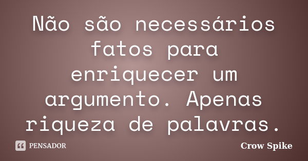 Não são necessários fatos para enriquecer um argumento. Apenas riqueza de palavras.... Frase de crow spike.