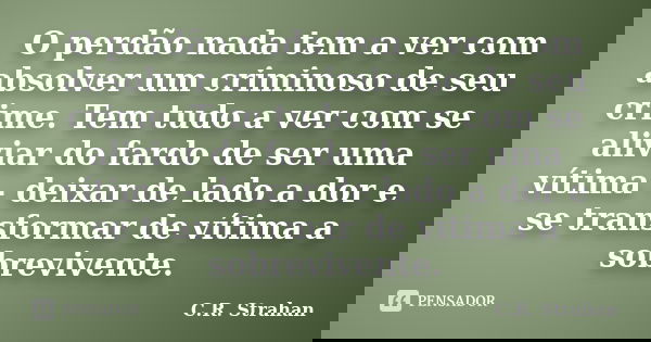 O perdão nada tem a ver com absolver um criminoso de seu crime. Tem tudo a ver com se aliviar do fardo de ser uma vítima - deixar de lado a dor e se transformar... Frase de C.R. Strahan.