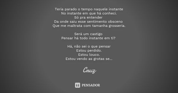 Teria parado o tempo naquele instante
No instante em que há conheci.
Só pra entender Da onde saiu esse sentimento obsceno Que me maltrata com tamanha grosseria.... Frase de CRUZ.