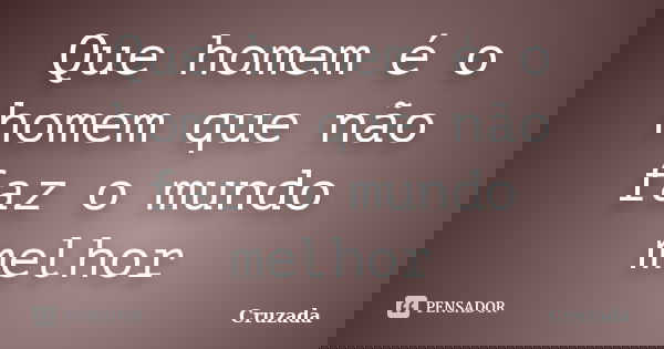 Que homem é o homem que não faz o mundo melhor... Frase de Cruzada.